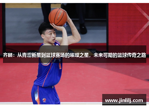 齐麟：从青涩新星到篮球赛场的璀璨之星，未来可期的篮球传奇之路