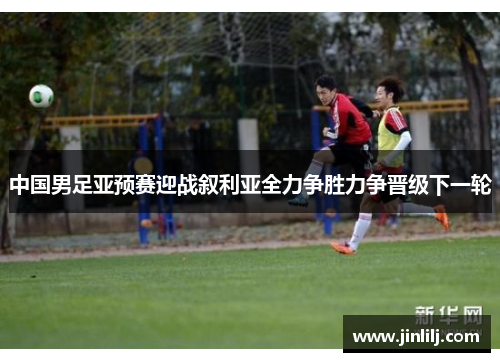 中国男足亚预赛迎战叙利亚全力争胜力争晋级下一轮