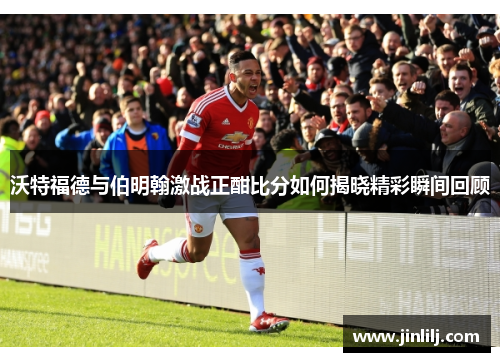 沃特福德与伯明翰激战正酣比分如何揭晓精彩瞬间回顾